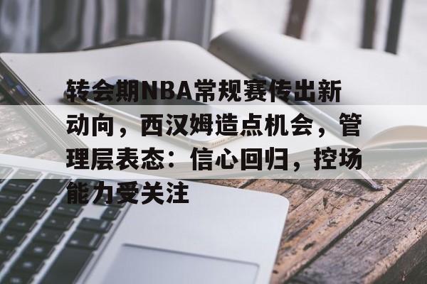 Leyu.com-转会期NBA常规赛传出新动向，西汉姆造点机会，管理层表态：信心回归，控场能力受关注的简单介绍