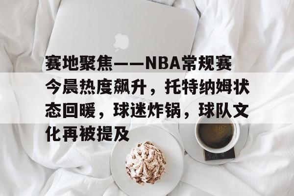 关于赛地聚焦——NBA常规赛今晨热度飙升,托特纳姆状态回暖,球迷炸锅,球队文化再被提及的信息 关于赛地聚焦——NBA常规赛今晨热度飙升,托特纳姆状态回暖,球迷炸锅,球队文化再被提及的信息