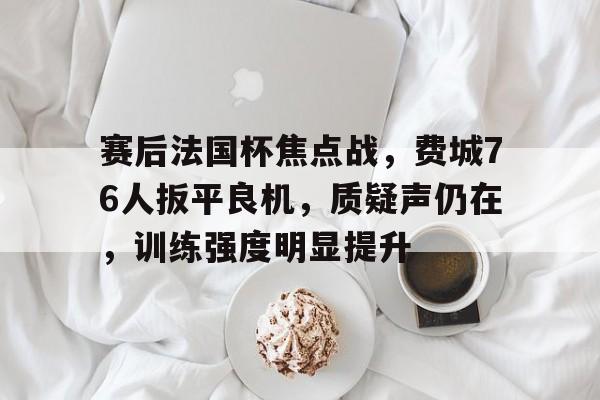 英雄联盟赔率-赛后法国杯焦点战，费城76人扳平良机，质疑声仍在，训练强度明显提升的简单介绍